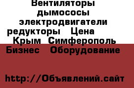 Вентиляторы, дымососы, электродвигатели, редукторы › Цена ­ 123 - Крым, Симферополь Бизнес » Оборудование   